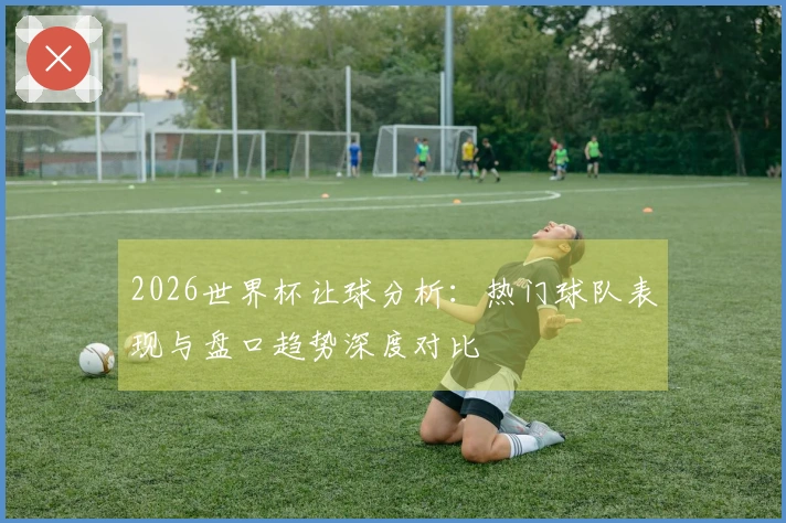 2026世界杯让球分析：热门球队表现与盘口趋势深度对比