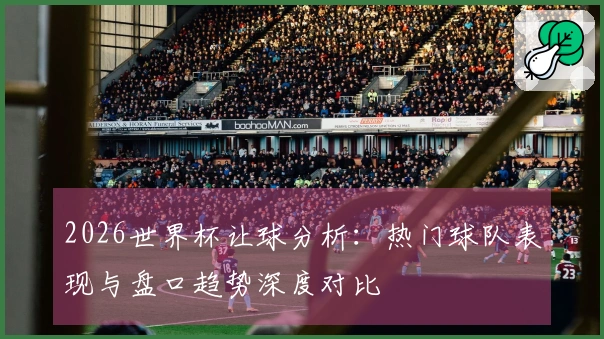 2026世界杯让球分析：热门球队表现与盘口趋势深度对比