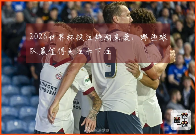 2026世界杯投注热潮来袭，哪些球队最值得关注和下注