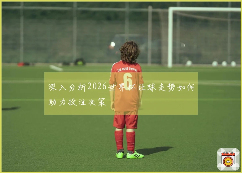 深入分析2026世界杯让球走势如何助力投注决策
