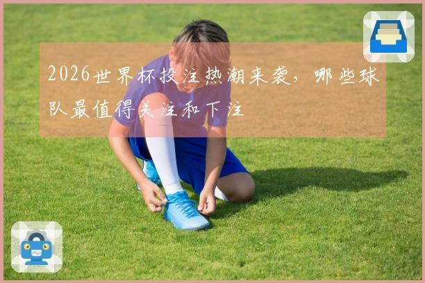 2026世界杯投注热潮来袭，哪些球队最值得关注和下注